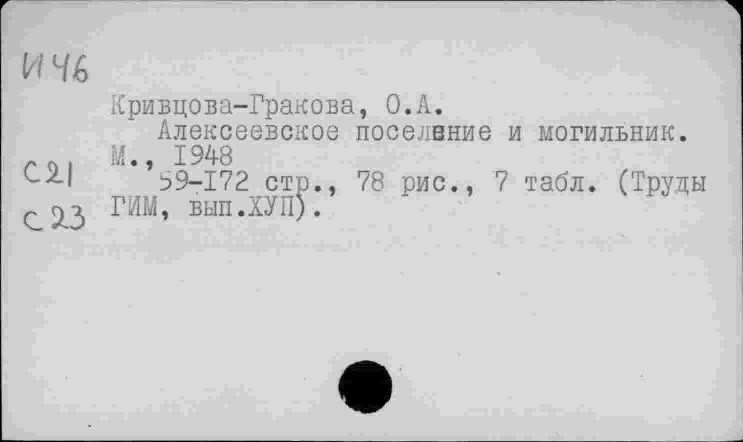 ﻿И 46
Cl| с 13
Кривцова-Гракова, О.А.
Алексеевское поселвние и могильник.
М., 1948
39-172 стр., 78 рис., 7 табл. (Труды ГИМ, вып.ХУП).